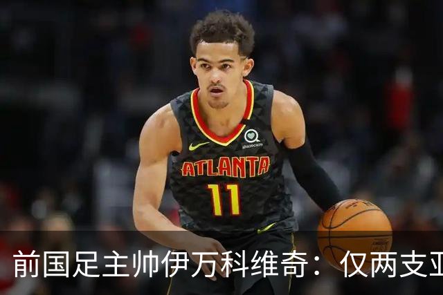 前国足主帅伊万科维奇：仅两支亚足联球队晋级世界杯32强并不意外