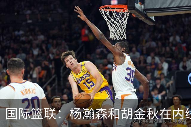 国际篮联：杨瀚森和胡金秋在内线站稳脚跟 中国队篮板和内线得分将压倒对手