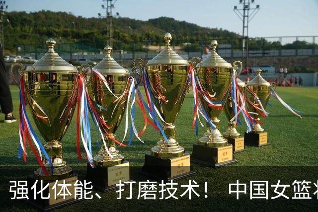 强化体能、打磨技术！ 中国女篮将迎实战检验
